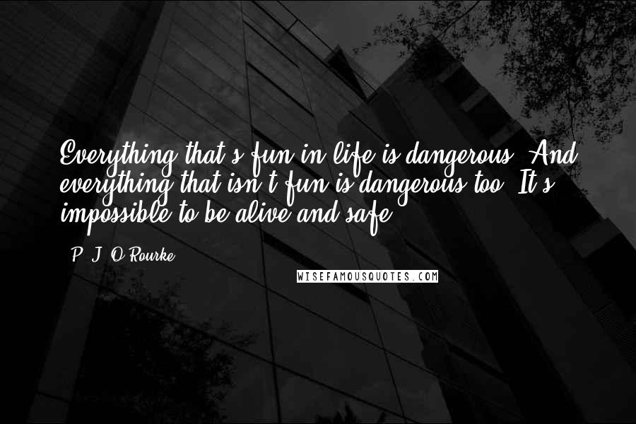 P. J. O'Rourke Quotes: Everything that's fun in life is dangerous. And everything that isn't fun is dangerous too. It's impossible to be alive and safe.