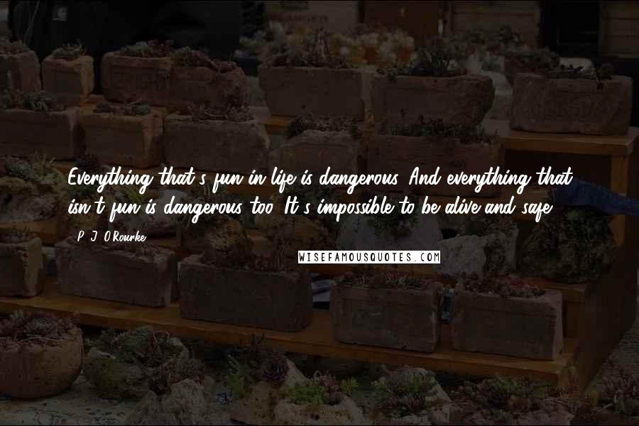 P. J. O'Rourke Quotes: Everything that's fun in life is dangerous. And everything that isn't fun is dangerous too. It's impossible to be alive and safe.