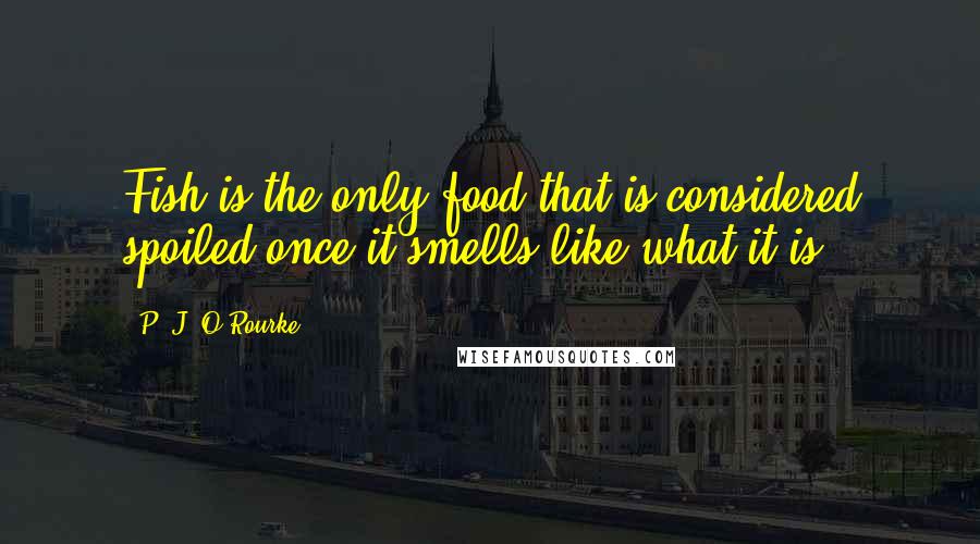 P. J. O'Rourke Quotes: Fish is the only food that is considered spoiled once it smells like what it is.