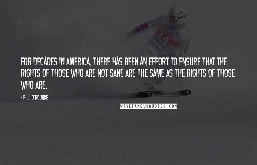 P. J. O'Rourke Quotes: For decades in America, there has been an effort to ensure that the rights of those who are not sane are the same as the rights of those who are.