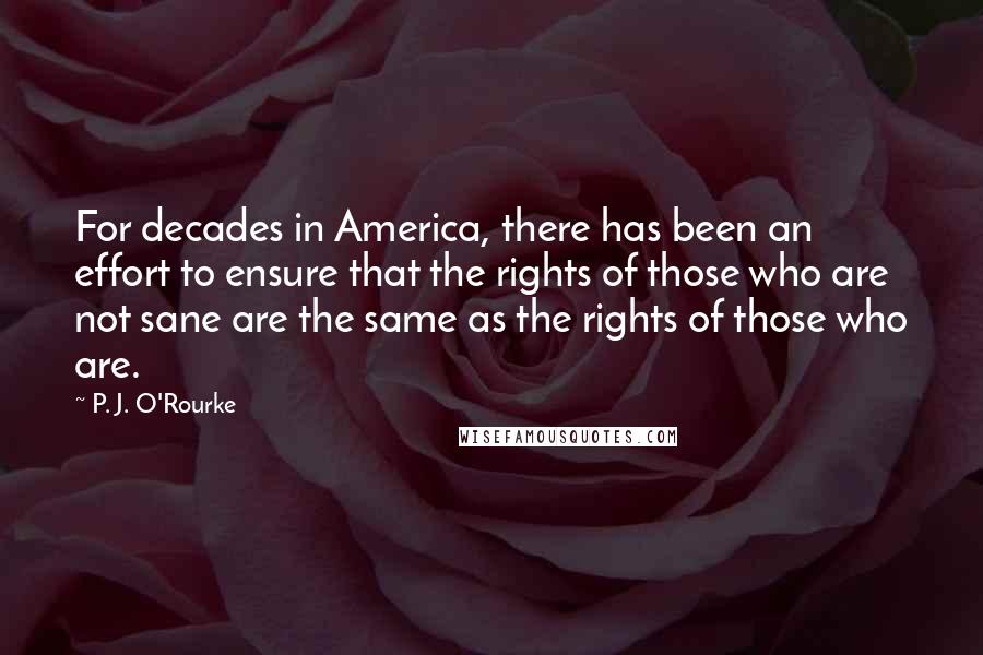 P. J. O'Rourke Quotes: For decades in America, there has been an effort to ensure that the rights of those who are not sane are the same as the rights of those who are.