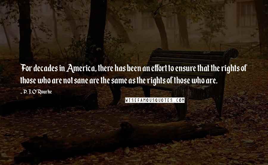 P. J. O'Rourke Quotes: For decades in America, there has been an effort to ensure that the rights of those who are not sane are the same as the rights of those who are.