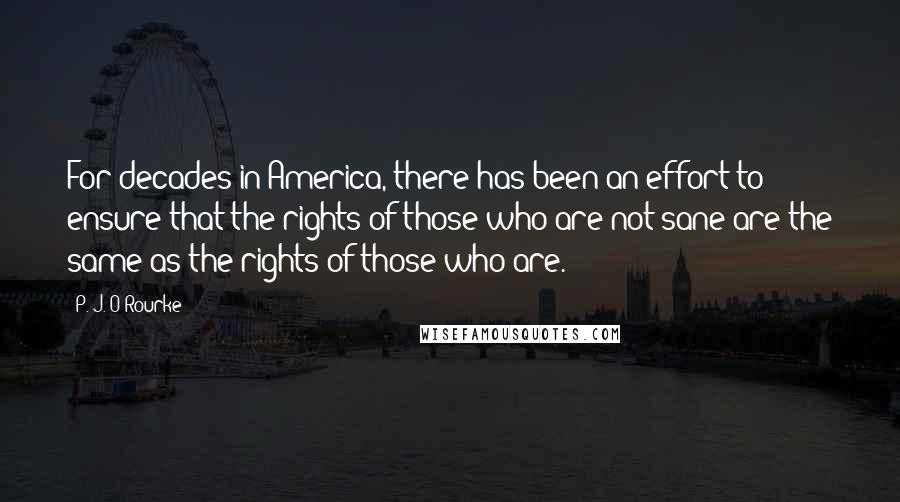 P. J. O'Rourke Quotes: For decades in America, there has been an effort to ensure that the rights of those who are not sane are the same as the rights of those who are.