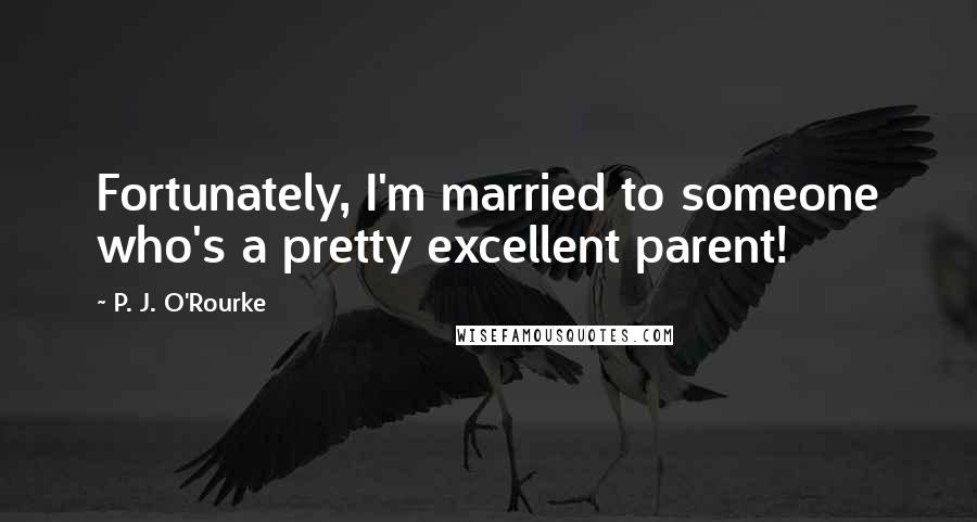 P. J. O'Rourke Quotes: Fortunately, I'm married to someone who's a pretty excellent parent!