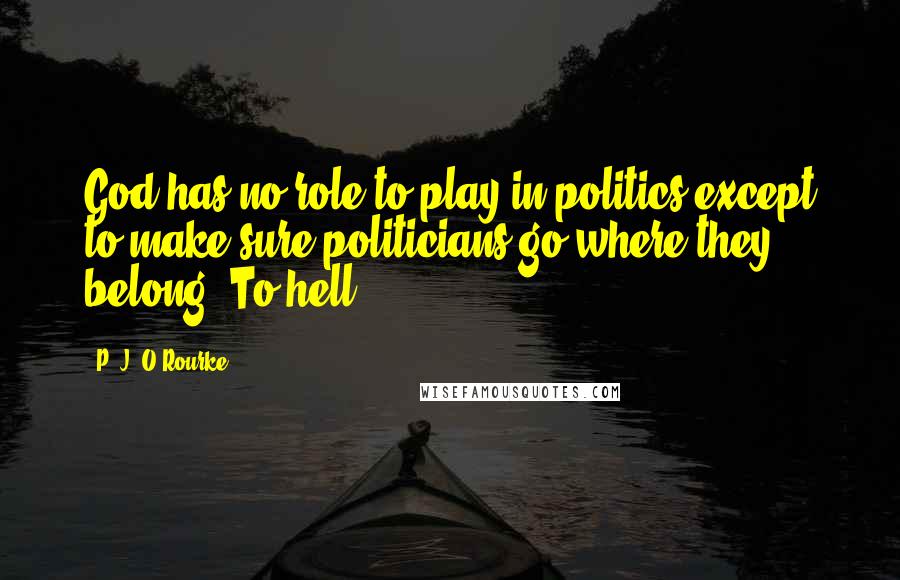 P. J. O'Rourke Quotes: God has no role to play in politics except to make sure politicians go where they belong. To hell.