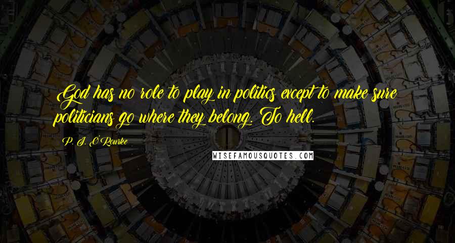P. J. O'Rourke Quotes: God has no role to play in politics except to make sure politicians go where they belong. To hell.