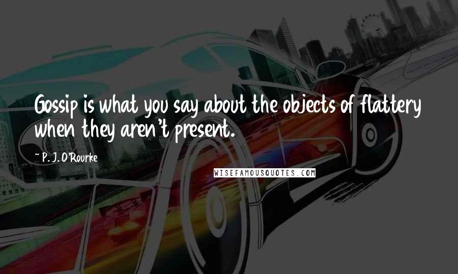 P. J. O'Rourke Quotes: Gossip is what you say about the objects of flattery when they aren't present.