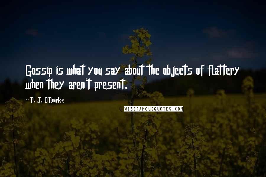 P. J. O'Rourke Quotes: Gossip is what you say about the objects of flattery when they aren't present.