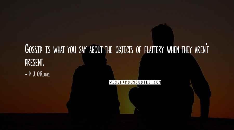 P. J. O'Rourke Quotes: Gossip is what you say about the objects of flattery when they aren't present.