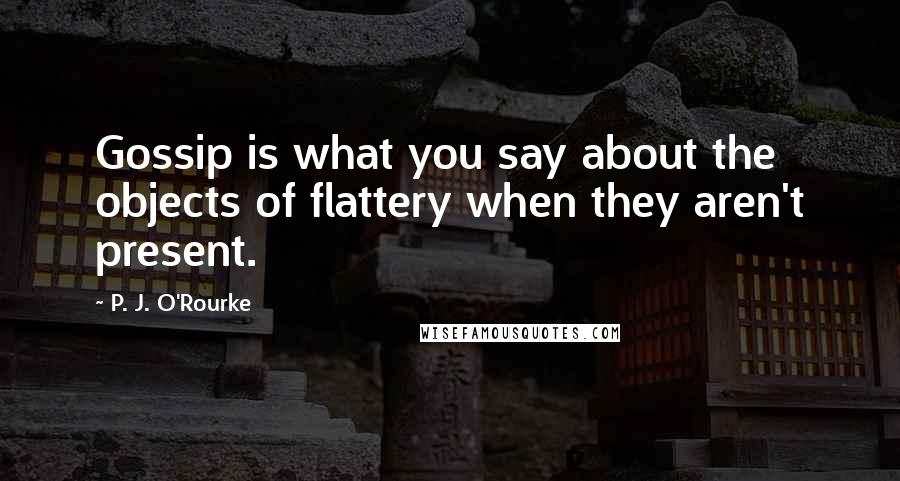 P. J. O'Rourke Quotes: Gossip is what you say about the objects of flattery when they aren't present.