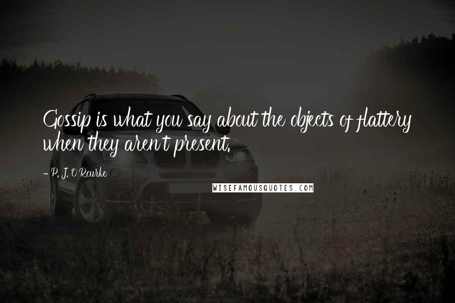 P. J. O'Rourke Quotes: Gossip is what you say about the objects of flattery when they aren't present.