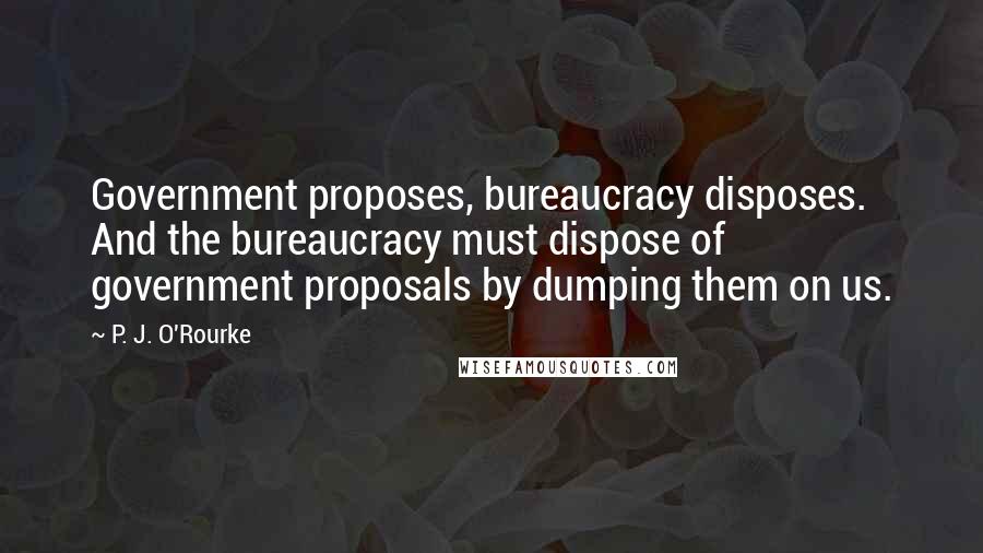 P. J. O'Rourke Quotes: Government proposes, bureaucracy disposes. And the bureaucracy must dispose of government proposals by dumping them on us.