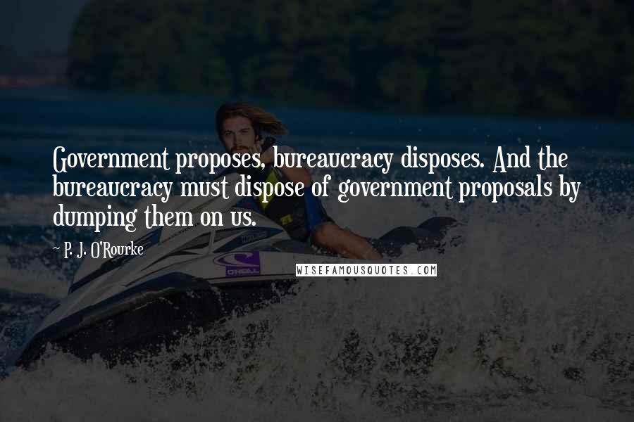 P. J. O'Rourke Quotes: Government proposes, bureaucracy disposes. And the bureaucracy must dispose of government proposals by dumping them on us.