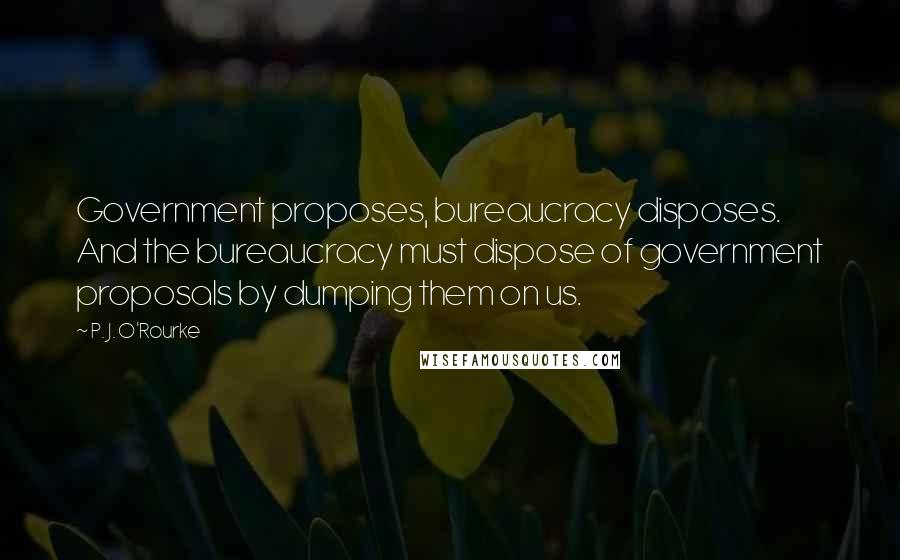 P. J. O'Rourke Quotes: Government proposes, bureaucracy disposes. And the bureaucracy must dispose of government proposals by dumping them on us.