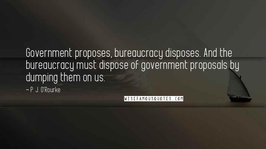 P. J. O'Rourke Quotes: Government proposes, bureaucracy disposes. And the bureaucracy must dispose of government proposals by dumping them on us.