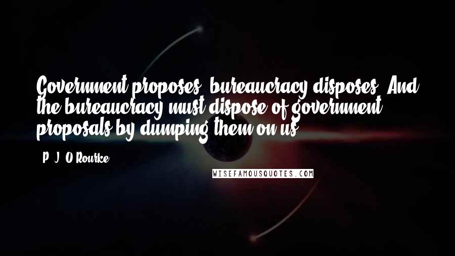 P. J. O'Rourke Quotes: Government proposes, bureaucracy disposes. And the bureaucracy must dispose of government proposals by dumping them on us.