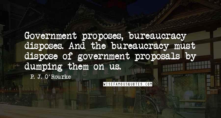 P. J. O'Rourke Quotes: Government proposes, bureaucracy disposes. And the bureaucracy must dispose of government proposals by dumping them on us.