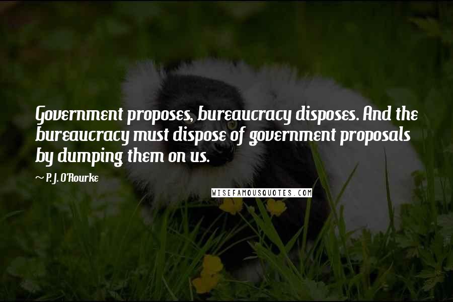 P. J. O'Rourke Quotes: Government proposes, bureaucracy disposes. And the bureaucracy must dispose of government proposals by dumping them on us.