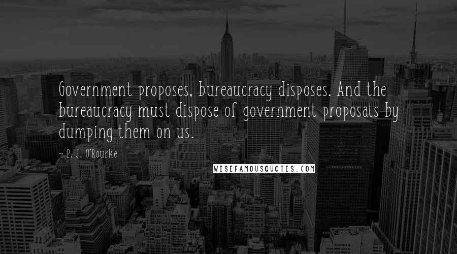 P. J. O'Rourke Quotes: Government proposes, bureaucracy disposes. And the bureaucracy must dispose of government proposals by dumping them on us.