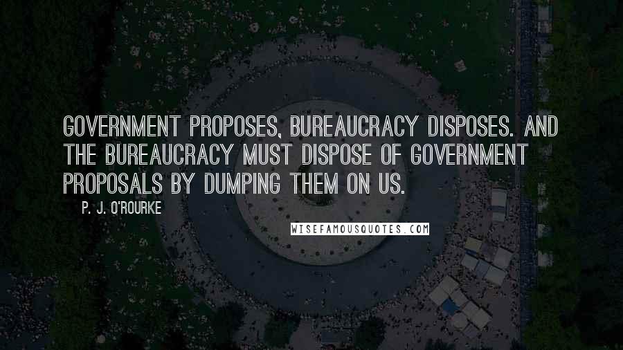 P. J. O'Rourke Quotes: Government proposes, bureaucracy disposes. And the bureaucracy must dispose of government proposals by dumping them on us.