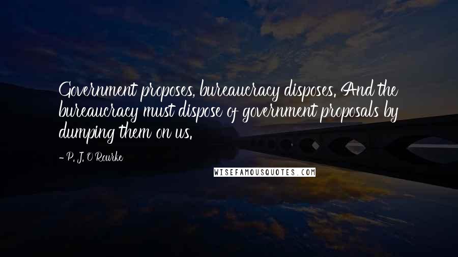 P. J. O'Rourke Quotes: Government proposes, bureaucracy disposes. And the bureaucracy must dispose of government proposals by dumping them on us.