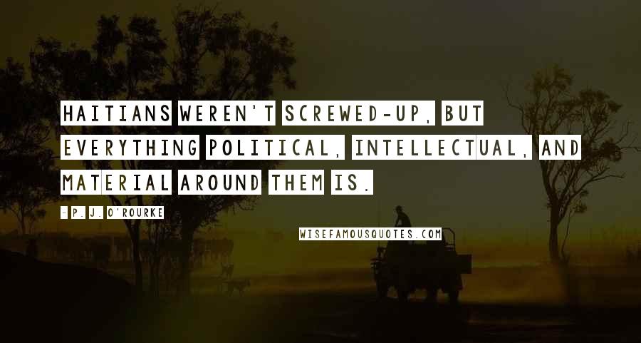 P. J. O'Rourke Quotes: Haitians weren't screwed-up, but everything political, intellectual, and material around them is.