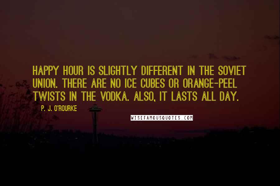 P. J. O'Rourke Quotes: Happy hour is slightly different in the Soviet Union. There are no ice cubes or orange-peel twists in the vodka. Also, it lasts all day.