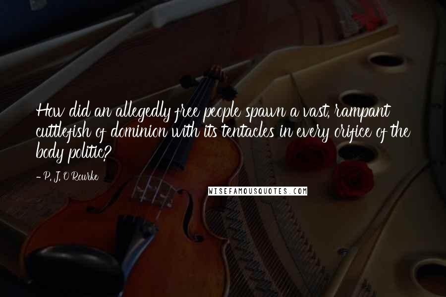P. J. O'Rourke Quotes: How did an allegedly free people spawn a vast, rampant cuttlefish of dominion with its tentacles in every orifice of the body politic?