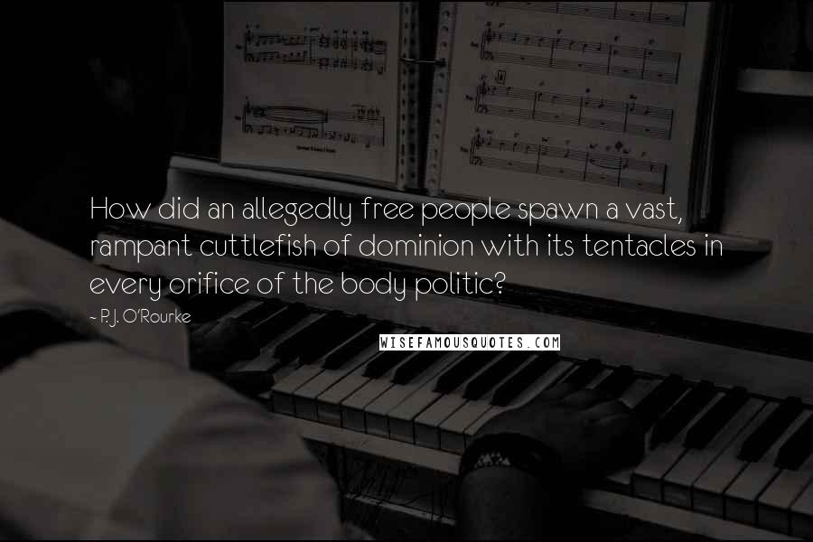 P. J. O'Rourke Quotes: How did an allegedly free people spawn a vast, rampant cuttlefish of dominion with its tentacles in every orifice of the body politic?