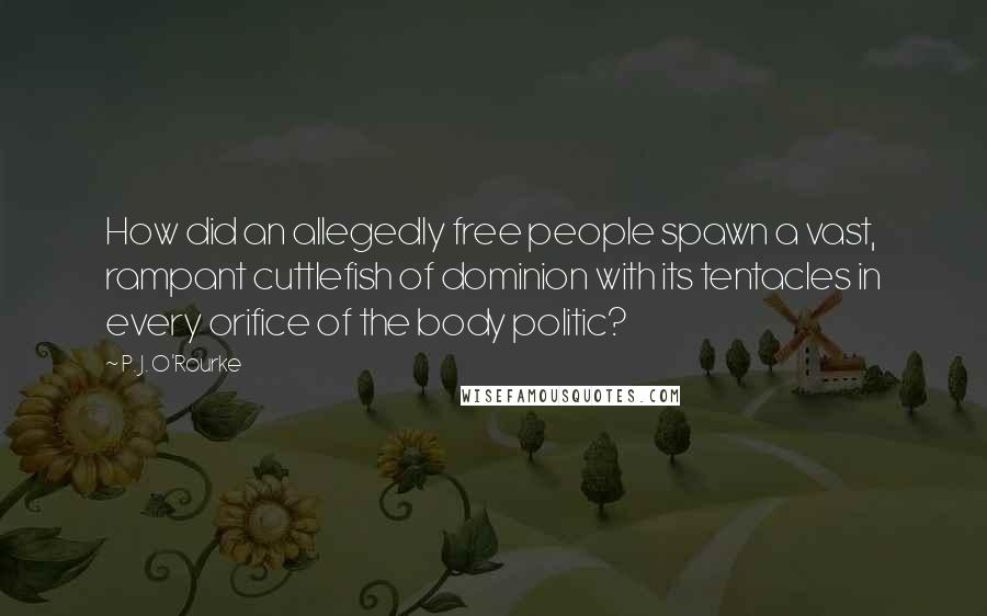 P. J. O'Rourke Quotes: How did an allegedly free people spawn a vast, rampant cuttlefish of dominion with its tentacles in every orifice of the body politic?