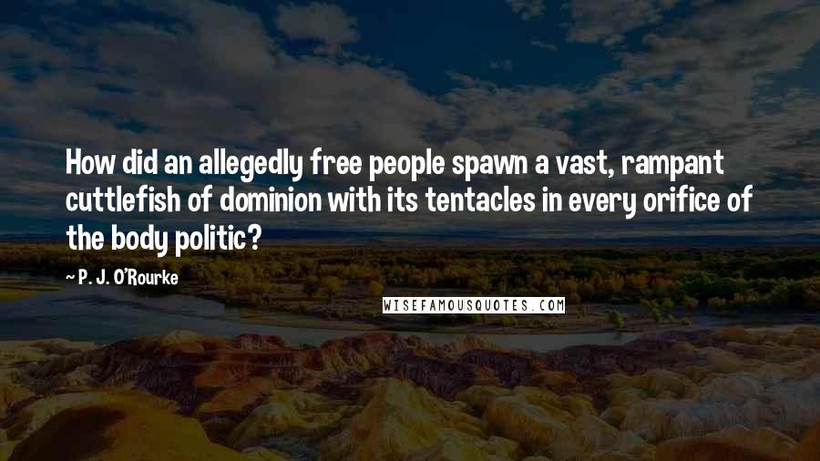 P. J. O'Rourke Quotes: How did an allegedly free people spawn a vast, rampant cuttlefish of dominion with its tentacles in every orifice of the body politic?