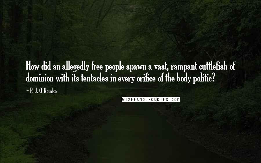 P. J. O'Rourke Quotes: How did an allegedly free people spawn a vast, rampant cuttlefish of dominion with its tentacles in every orifice of the body politic?