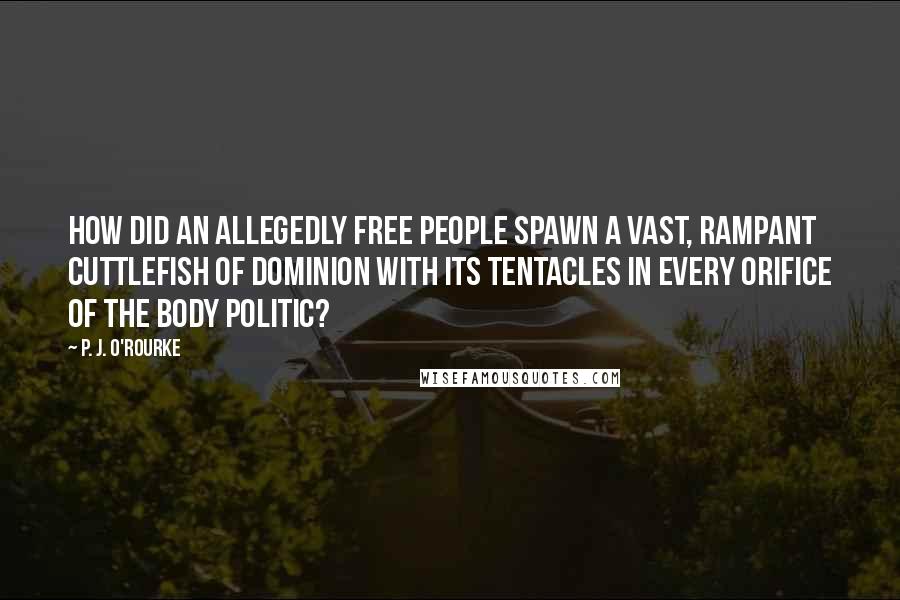 P. J. O'Rourke Quotes: How did an allegedly free people spawn a vast, rampant cuttlefish of dominion with its tentacles in every orifice of the body politic?