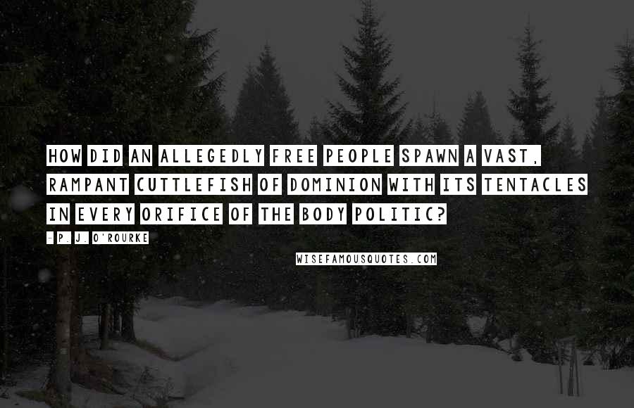 P. J. O'Rourke Quotes: How did an allegedly free people spawn a vast, rampant cuttlefish of dominion with its tentacles in every orifice of the body politic?