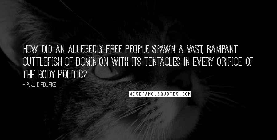 P. J. O'Rourke Quotes: How did an allegedly free people spawn a vast, rampant cuttlefish of dominion with its tentacles in every orifice of the body politic?