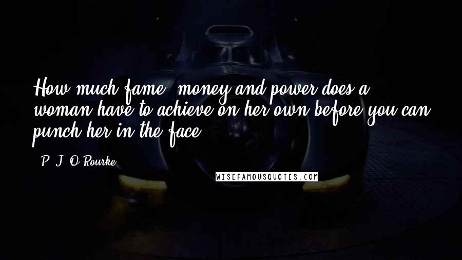 P. J. O'Rourke Quotes: How much fame, money and power does a woman have to achieve on her own before you can punch her in the face?