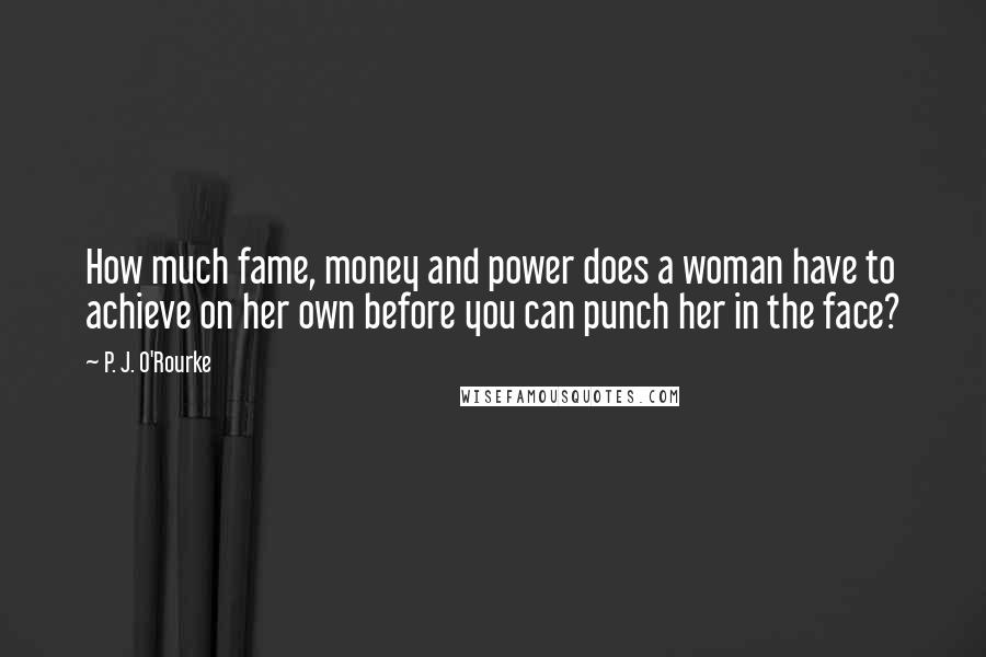 P. J. O'Rourke Quotes: How much fame, money and power does a woman have to achieve on her own before you can punch her in the face?