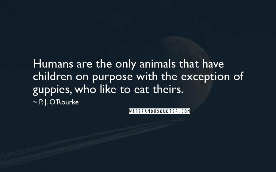 P. J. O'Rourke Quotes: Humans are the only animals that have children on purpose with the exception of guppies, who like to eat theirs.