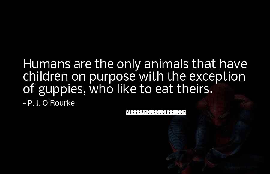 P. J. O'Rourke Quotes: Humans are the only animals that have children on purpose with the exception of guppies, who like to eat theirs.