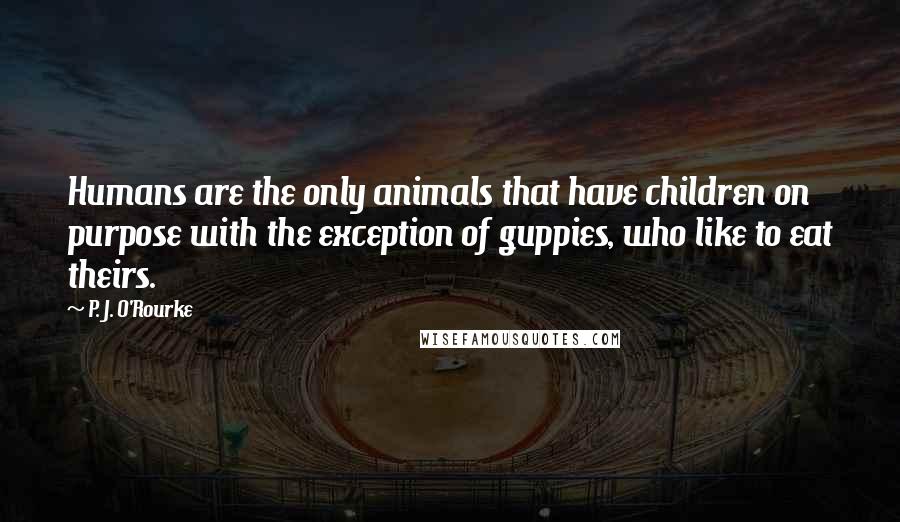 P. J. O'Rourke Quotes: Humans are the only animals that have children on purpose with the exception of guppies, who like to eat theirs.