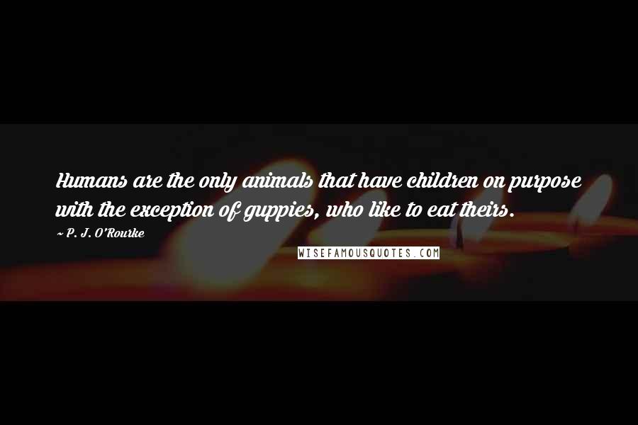 P. J. O'Rourke Quotes: Humans are the only animals that have children on purpose with the exception of guppies, who like to eat theirs.