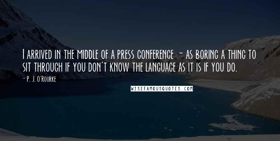 P. J. O'Rourke Quotes: I arrived in the middle of a press conference - as boring a thing to sit through if you don't know the language as it is if you do.