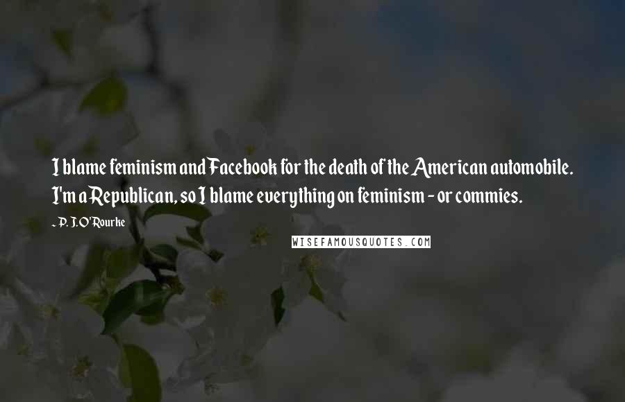 P. J. O'Rourke Quotes: I blame feminism and Facebook for the death of the American automobile. I'm a Republican, so I blame everything on feminism - or commies.