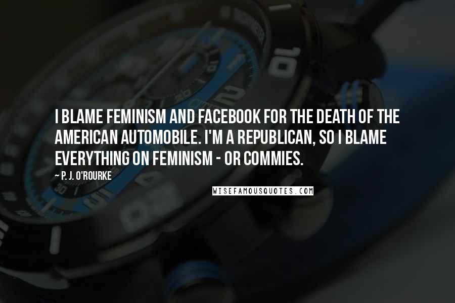 P. J. O'Rourke Quotes: I blame feminism and Facebook for the death of the American automobile. I'm a Republican, so I blame everything on feminism - or commies.