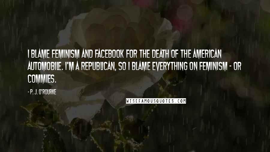 P. J. O'Rourke Quotes: I blame feminism and Facebook for the death of the American automobile. I'm a Republican, so I blame everything on feminism - or commies.