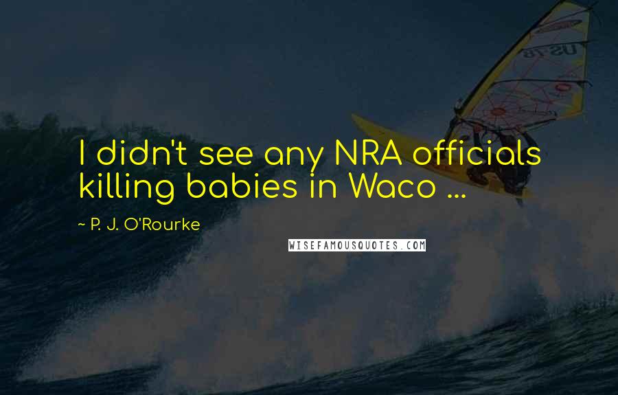 P. J. O'Rourke Quotes: I didn't see any NRA officials killing babies in Waco ...