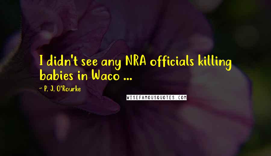 P. J. O'Rourke Quotes: I didn't see any NRA officials killing babies in Waco ...