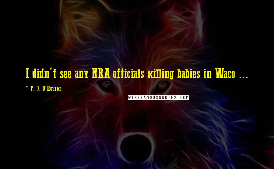 P. J. O'Rourke Quotes: I didn't see any NRA officials killing babies in Waco ...