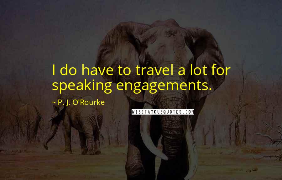 P. J. O'Rourke Quotes: I do have to travel a lot for speaking engagements.