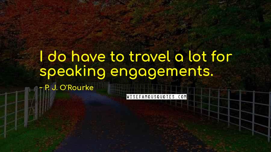 P. J. O'Rourke Quotes: I do have to travel a lot for speaking engagements.